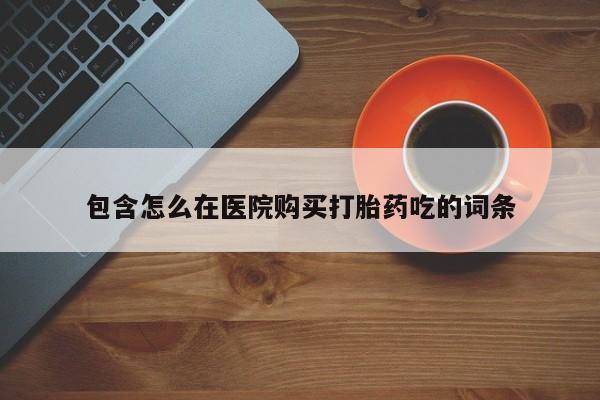 流产药网上怎么购买包含怎么在医院购买打胎药吃的词条