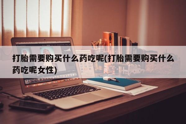 流产药网上怎么购买打胎需要购买什么药吃呢(打胎需要购买什么药吃呢女性)