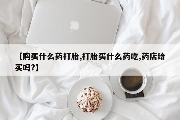 流产药网上怎么购买【购买什么药打胎,打胎买什么药吃,药店给买吗?】