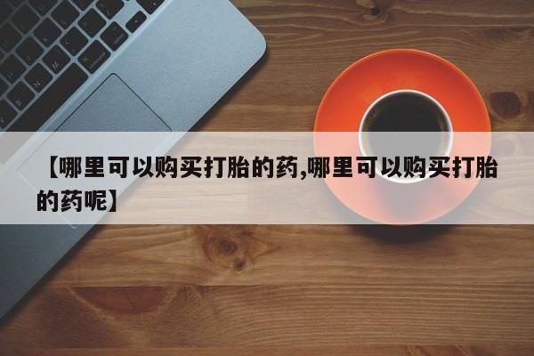 流产药网上怎么购买【哪里可以购买打胎的药,哪里可以购买打胎的药呢】