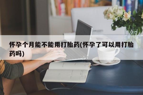 流产药网上怎么购买怀孕个月能不能用打胎药(怀孕了可以用打胎药吗)