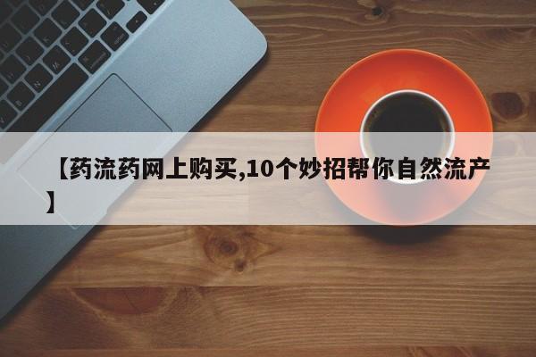 流产药网上怎么购买【药流药网上购买,10个妙招帮你自然流产】