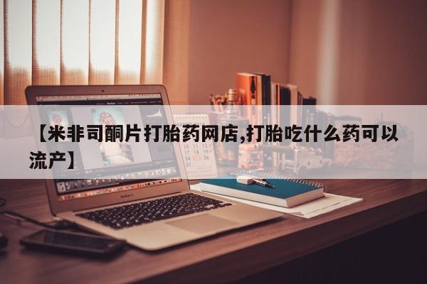 流产药网上怎么购买【米非司酮片打胎药网店,打胎吃什么药可以流产】