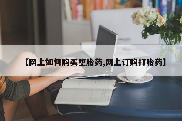 流产药网上怎么购买【网上如何购买堕胎药,网上订购打胎药】